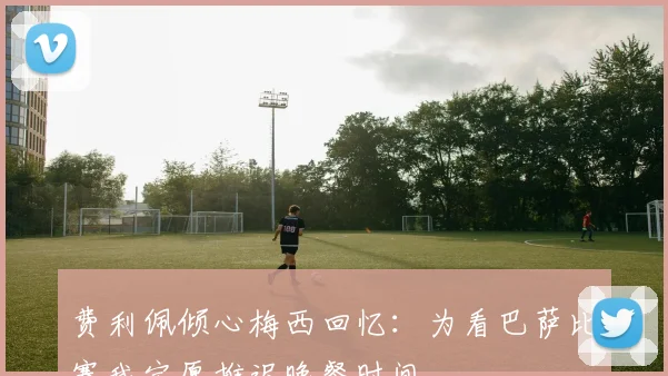 费利佩倾心梅西回忆：为看巴萨比赛我宁愿推迟晚餐时间