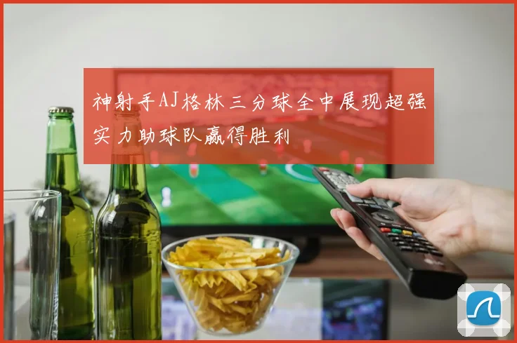 神射手AJ格林三分球全中展现超强实力助球队赢得胜利