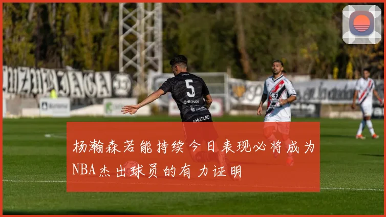 杨瀚森若能持续今日表现必将成为NBA杰出球员的有力证明