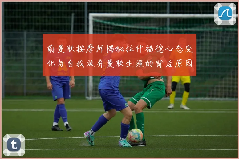 前曼联按摩师揭秘拉什福德心态变化与自我放弃曼联生涯的背后原因