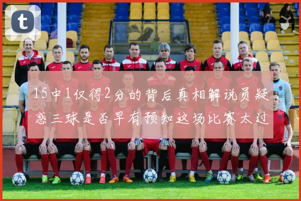 15中1仅得2分的背后真相解说员疑惑三球是否早有预知这场比赛太过抽象