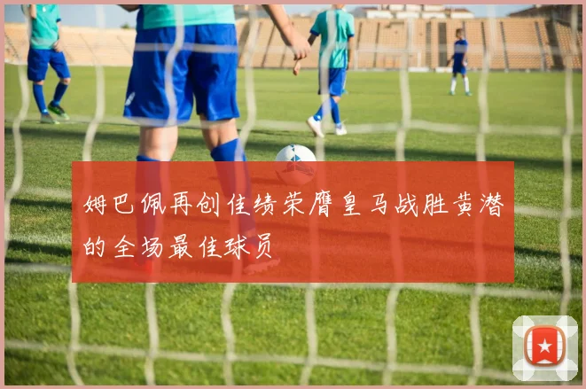 姆巴佩再创佳绩荣膺皇马战胜黄潜的全场最佳球员