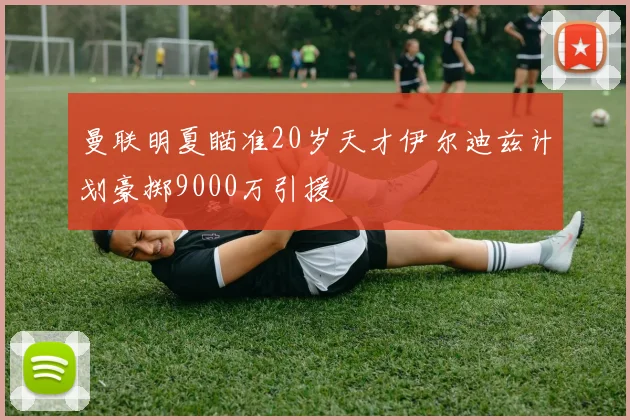 曼联明夏瞄准20岁天才伊尔迪兹计划豪掷9000万引援