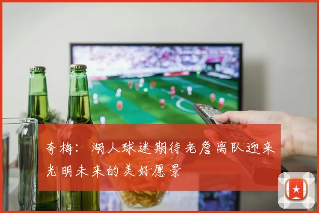 夸梅：湖人球迷期待老詹离队迎来光明未来的美好愿景
