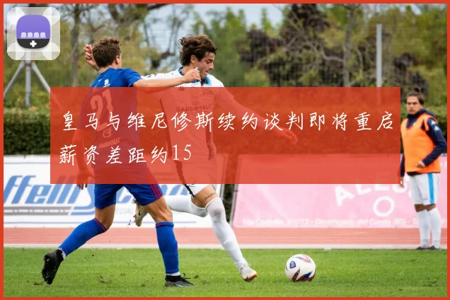 皇马与维尼修斯续约谈判即将重启薪资差距约15