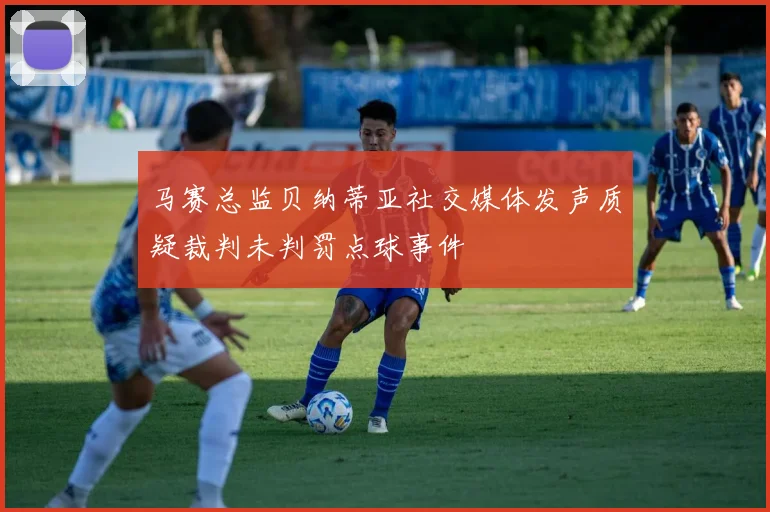 马赛总监贝纳蒂亚社交媒体发声质疑裁判未判罚点球事件
