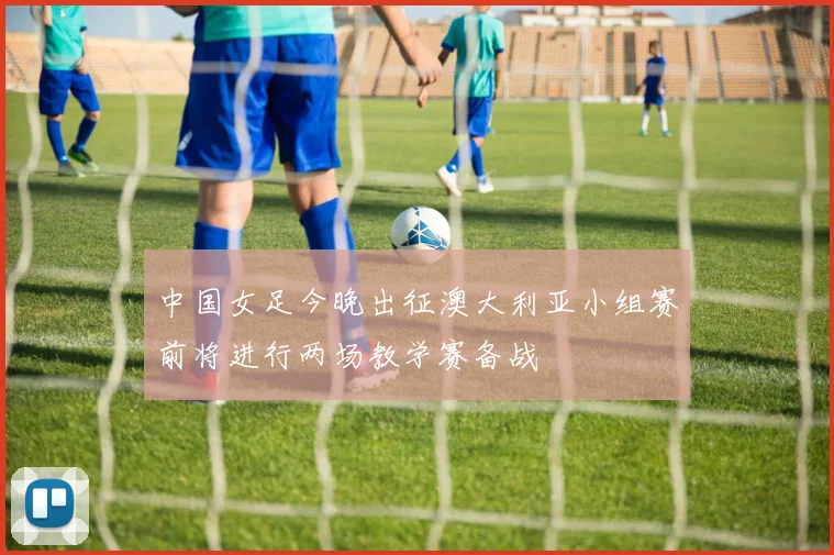 中国女足今晚出征澳大利亚小组赛前将进行两场教学赛备战