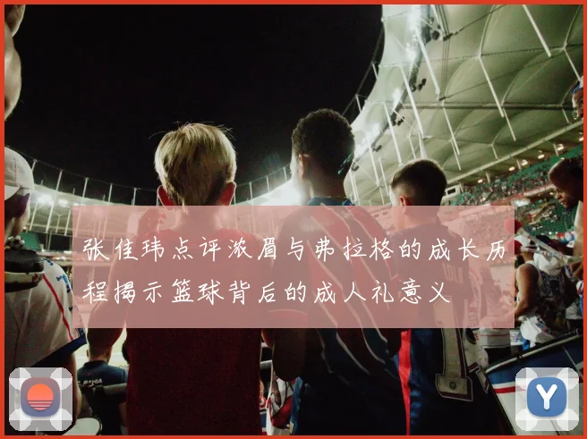 张佳玮点评浓眉与弗拉格的成长历程揭示篮球背后的成人礼意义