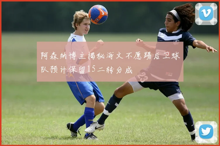 阿森纳博主揭秘海文不愿踢后卫球队预计保留15二转分成