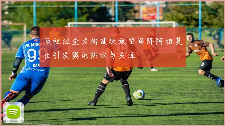 马祖拉全力构建极致空间阵阿祖复出引发舆论热议与关注