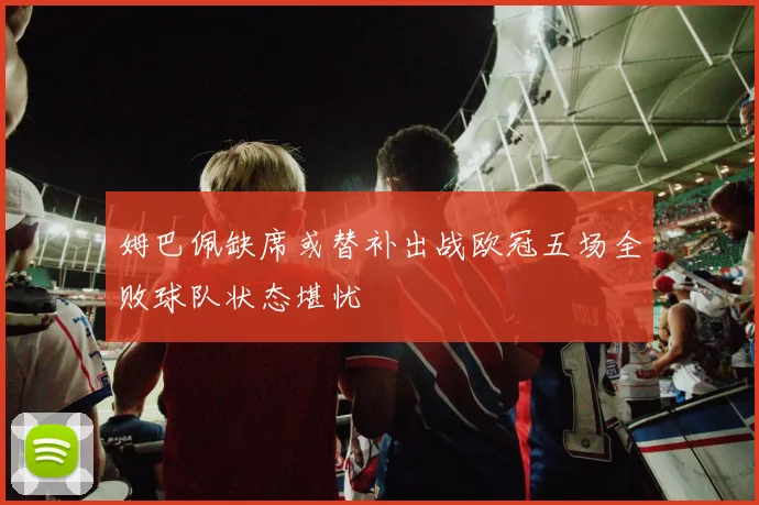 姆巴佩缺席或替补出战欧冠五场全败球队状态堪忧