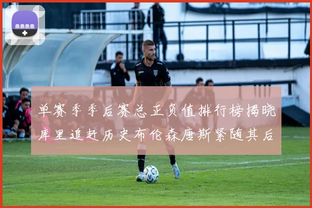 单赛季季后赛总正负值排行榜揭晓库里追赶历史布伦森唐斯紧随其后